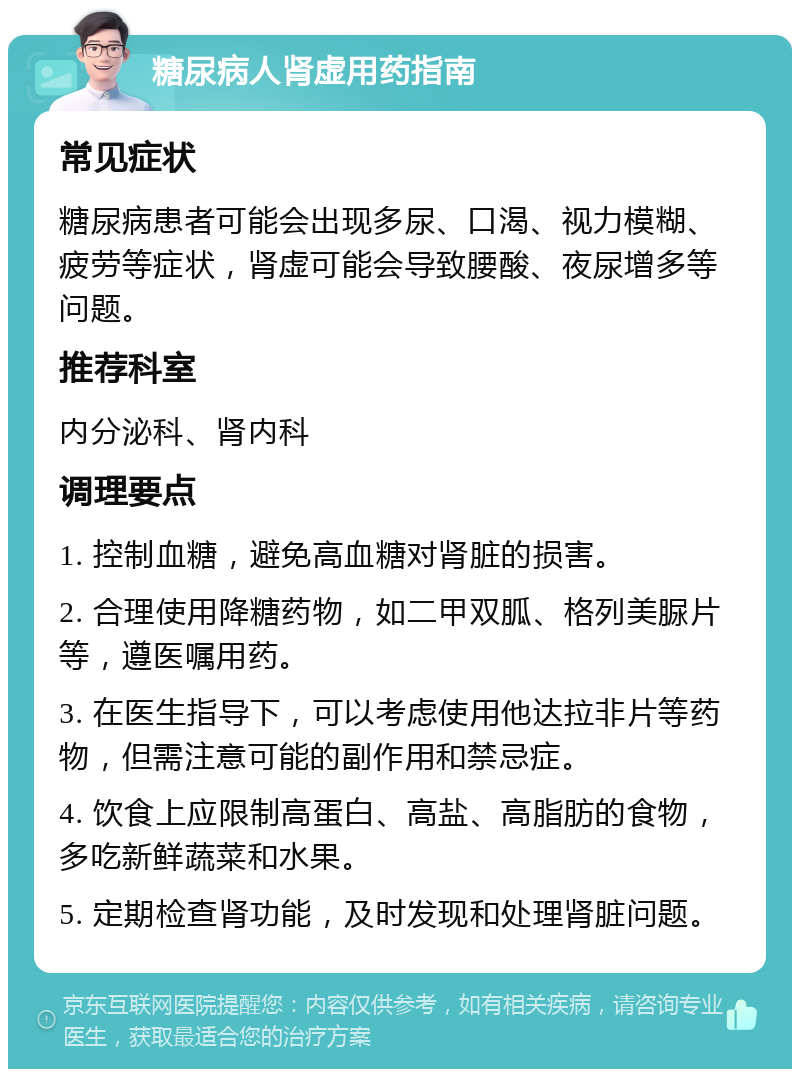 糖尿病人肾虚用药指南 常见症状 糖尿病患者可能会出现多尿、口渴、视力模糊、疲劳等症状，肾虚可能会导致腰酸、夜尿增多等问题。 推荐科室 内分泌科、肾内科 调理要点 1. 控制血糖，避免高血糖对肾脏的损害。 2. 合理使用降糖药物，如二甲双胍、格列美脲片等，遵医嘱用药。 3. 在医生指导下，可以考虑使用他达拉非片等药物，但需注意可能的副作用和禁忌症。 4. 饮食上应限制高蛋白、高盐、高脂肪的食物，多吃新鲜蔬菜和水果。 5. 定期检查肾功能，及时发现和处理肾脏问题。