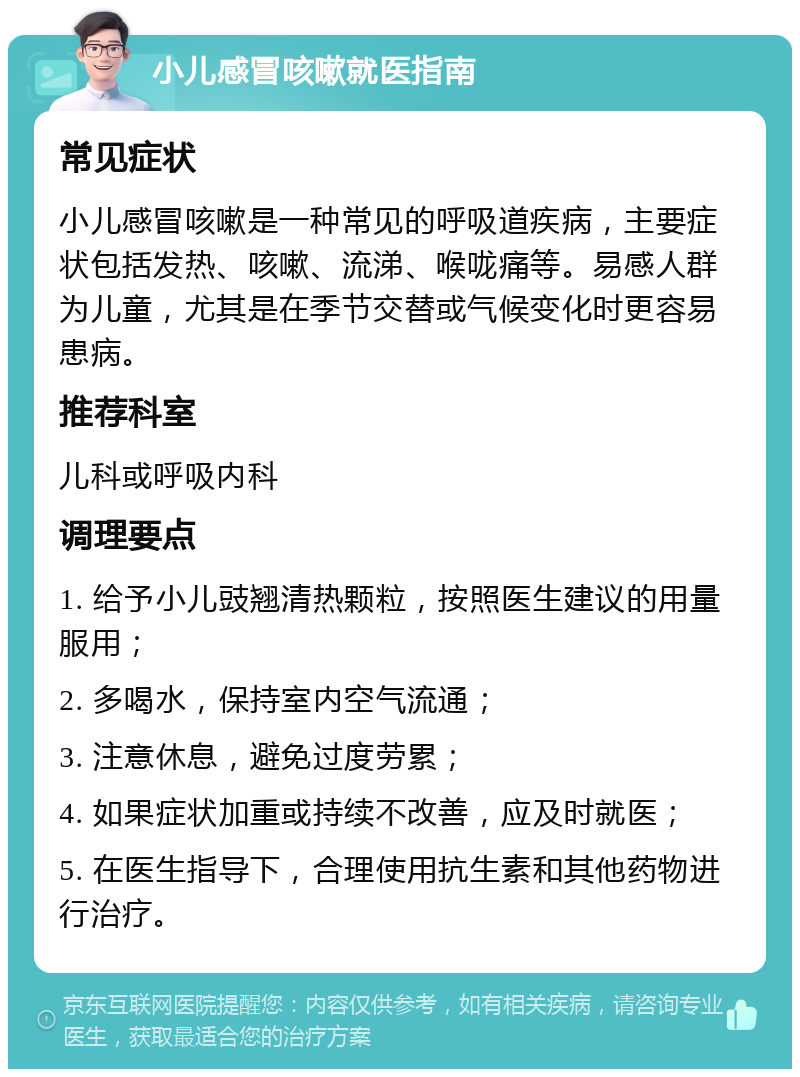 小儿感冒咳嗽就医指南 常见症状 小儿感冒咳嗽是一种常见的呼吸道疾病，主要症状包括发热、咳嗽、流涕、喉咙痛等。易感人群为儿童，尤其是在季节交替或气候变化时更容易患病。 推荐科室 儿科或呼吸内科 调理要点 1. 给予小儿豉翘清热颗粒，按照医生建议的用量服用； 2. 多喝水，保持室内空气流通； 3. 注意休息，避免过度劳累； 4. 如果症状加重或持续不改善，应及时就医； 5. 在医生指导下，合理使用抗生素和其他药物进行治疗。