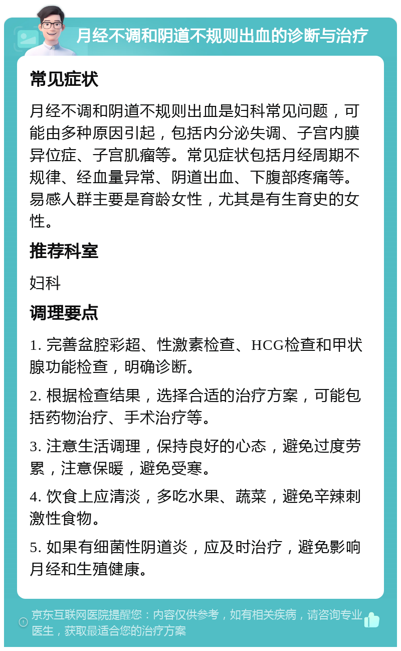 月经不调和阴道不规则出血的诊断与治疗 常见症状 月经不调和阴道不规则出血是妇科常见问题，可能由多种原因引起，包括内分泌失调、子宫内膜异位症、子宫肌瘤等。常见症状包括月经周期不规律、经血量异常、阴道出血、下腹部疼痛等。易感人群主要是育龄女性，尤其是有生育史的女性。 推荐科室 妇科 调理要点 1. 完善盆腔彩超、性激素检查、HCG检查和甲状腺功能检查，明确诊断。 2. 根据检查结果，选择合适的治疗方案，可能包括药物治疗、手术治疗等。 3. 注意生活调理，保持良好的心态，避免过度劳累，注意保暖，避免受寒。 4. 饮食上应清淡，多吃水果、蔬菜，避免辛辣刺激性食物。 5. 如果有细菌性阴道炎，应及时治疗，避免影响月经和生殖健康。