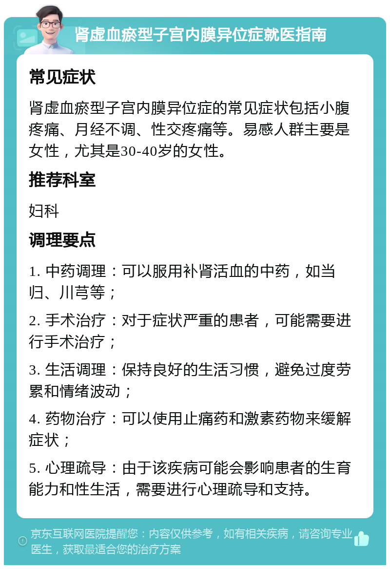 肾虚血瘀型子宫内膜异位症就医指南 常见症状 肾虚血瘀型子宫内膜异位症的常见症状包括小腹疼痛、月经不调、性交疼痛等。易感人群主要是女性，尤其是30-40岁的女性。 推荐科室 妇科 调理要点 1. 中药调理：可以服用补肾活血的中药，如当归、川芎等； 2. 手术治疗：对于症状严重的患者，可能需要进行手术治疗； 3. 生活调理：保持良好的生活习惯，避免过度劳累和情绪波动； 4. 药物治疗：可以使用止痛药和激素药物来缓解症状； 5. 心理疏导：由于该疾病可能会影响患者的生育能力和性生活，需要进行心理疏导和支持。