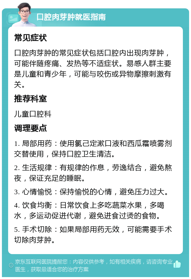 口腔肉芽肿就医指南 常见症状 口腔肉芽肿的常见症状包括口腔内出现肉芽肿，可能伴随疼痛、发热等不适症状。易感人群主要是儿童和青少年，可能与咬伤或异物摩擦刺激有关。 推荐科室 儿童口腔科 调理要点 1. 局部用药：使用氯己定漱口液和西瓜霜喷雾剂交替使用，保持口腔卫生清洁。 2. 生活规律：有规律的作息，劳逸结合，避免熬夜，保证充足的睡眠。 3. 心情愉悦：保持愉悦的心情，避免压力过大。 4. 饮食均衡：日常饮食上多吃蔬菜水果，多喝水，多运动促进代谢，避免进食过烫的食物。 5. 手术切除：如果局部用药无效，可能需要手术切除肉芽肿。