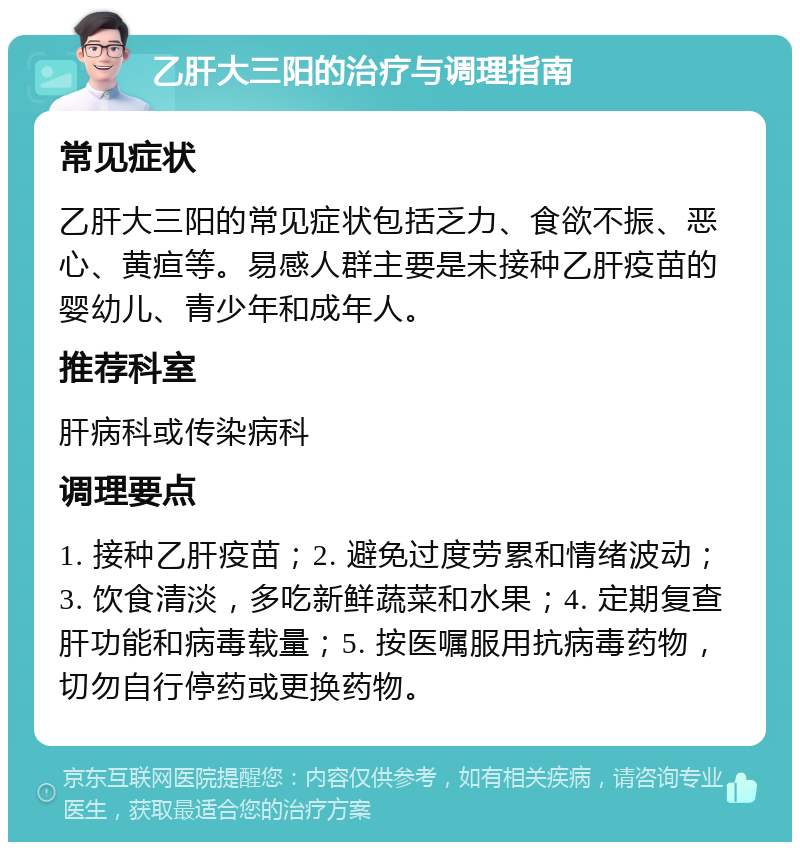 乙肝大三阳的治疗与调理指南 常见症状 乙肝大三阳的常见症状包括乏力、食欲不振、恶心、黄疸等。易感人群主要是未接种乙肝疫苗的婴幼儿、青少年和成年人。 推荐科室 肝病科或传染病科 调理要点 1. 接种乙肝疫苗；2. 避免过度劳累和情绪波动；3. 饮食清淡，多吃新鲜蔬菜和水果；4. 定期复查肝功能和病毒载量；5. 按医嘱服用抗病毒药物，切勿自行停药或更换药物。