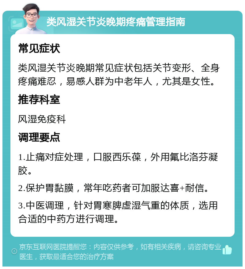 类风湿关节炎晚期疼痛管理指南 常见症状 类风湿关节炎晚期常见症状包括关节变形、全身疼痛难忍，易感人群为中老年人，尤其是女性。 推荐科室 风湿免疫科 调理要点 1.止痛对症处理，口服西乐葆，外用氟比洛芬凝胶。 2.保护胃黏膜，常年吃药者可加服达喜+耐信。 3.中医调理，针对胃寒脾虚湿气重的体质，选用合适的中药方进行调理。