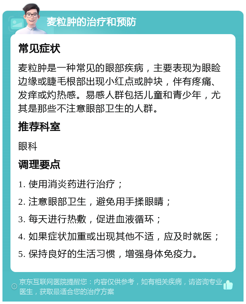 麦粒肿的治疗和预防 常见症状 麦粒肿是一种常见的眼部疾病，主要表现为眼睑边缘或睫毛根部出现小红点或肿块，伴有疼痛、发痒或灼热感。易感人群包括儿童和青少年，尤其是那些不注意眼部卫生的人群。 推荐科室 眼科 调理要点 1. 使用消炎药进行治疗； 2. 注意眼部卫生，避免用手揉眼睛； 3. 每天进行热敷，促进血液循环； 4. 如果症状加重或出现其他不适，应及时就医； 5. 保持良好的生活习惯，增强身体免疫力。