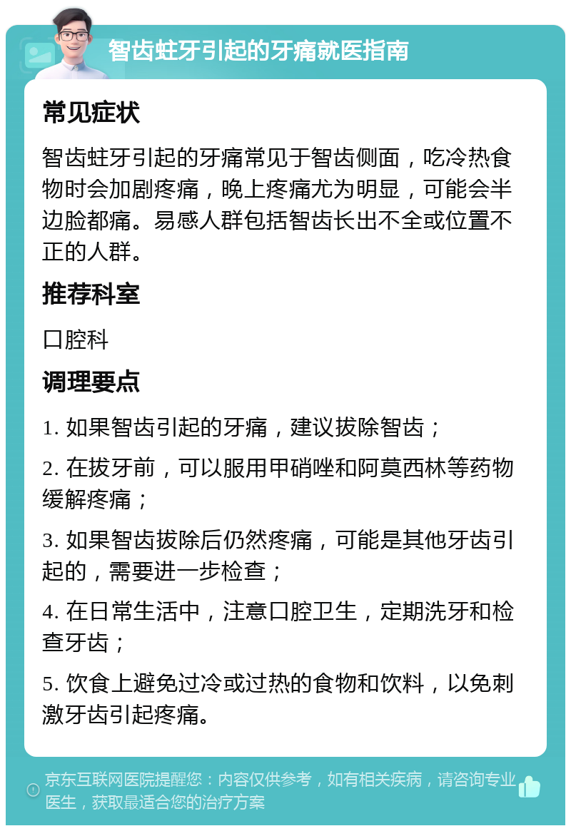 智齿蛀牙引起的牙痛就医指南 常见症状 智齿蛀牙引起的牙痛常见于智齿侧面，吃冷热食物时会加剧疼痛，晚上疼痛尤为明显，可能会半边脸都痛。易感人群包括智齿长出不全或位置不正的人群。 推荐科室 口腔科 调理要点 1. 如果智齿引起的牙痛，建议拔除智齿； 2. 在拔牙前，可以服用甲硝唑和阿莫西林等药物缓解疼痛； 3. 如果智齿拔除后仍然疼痛，可能是其他牙齿引起的，需要进一步检查； 4. 在日常生活中，注意口腔卫生，定期洗牙和检查牙齿； 5. 饮食上避免过冷或过热的食物和饮料，以免刺激牙齿引起疼痛。