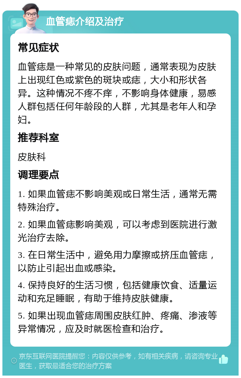 血管痣介绍及治疗 常见症状 血管痣是一种常见的皮肤问题，通常表现为皮肤上出现红色或紫色的斑块或痣，大小和形状各异。这种情况不疼不痒，不影响身体健康，易感人群包括任何年龄段的人群，尤其是老年人和孕妇。 推荐科室 皮肤科 调理要点 1. 如果血管痣不影响美观或日常生活，通常无需特殊治疗。 2. 如果血管痣影响美观，可以考虑到医院进行激光治疗去除。 3. 在日常生活中，避免用力摩擦或挤压血管痣，以防止引起出血或感染。 4. 保持良好的生活习惯，包括健康饮食、适量运动和充足睡眠，有助于维持皮肤健康。 5. 如果出现血管痣周围皮肤红肿、疼痛、渗液等异常情况，应及时就医检查和治疗。