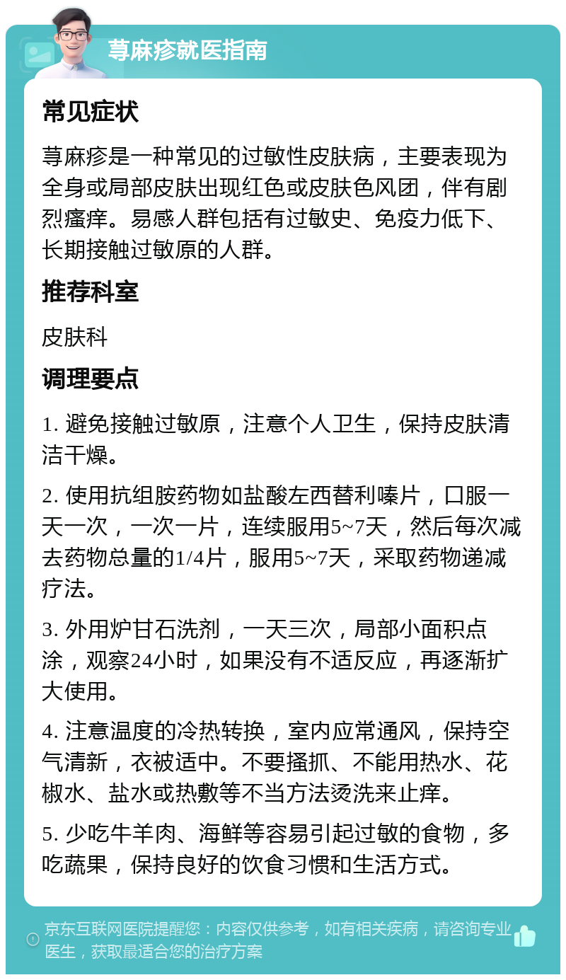 荨麻疹就医指南 常见症状 荨麻疹是一种常见的过敏性皮肤病，主要表现为全身或局部皮肤出现红色或皮肤色风团，伴有剧烈瘙痒。易感人群包括有过敏史、免疫力低下、长期接触过敏原的人群。 推荐科室 皮肤科 调理要点 1. 避免接触过敏原，注意个人卫生，保持皮肤清洁干燥。 2. 使用抗组胺药物如盐酸左西替利嗪片，口服一天一次，一次一片，连续服用5~7天，然后每次减去药物总量的1/4片，服用5~7天，采取药物递减疗法。 3. 外用炉甘石洗剂，一天三次，局部小面积点涂，观察24小时，如果没有不适反应，再逐渐扩大使用。 4. 注意温度的冷热转换，室内应常通风，保持空气清新，衣被适中。不要搔抓、不能用热水、花椒水、盐水或热敷等不当方法烫洗来止痒。 5. 少吃牛羊肉、海鲜等容易引起过敏的食物，多吃蔬果，保持良好的饮食习惯和生活方式。