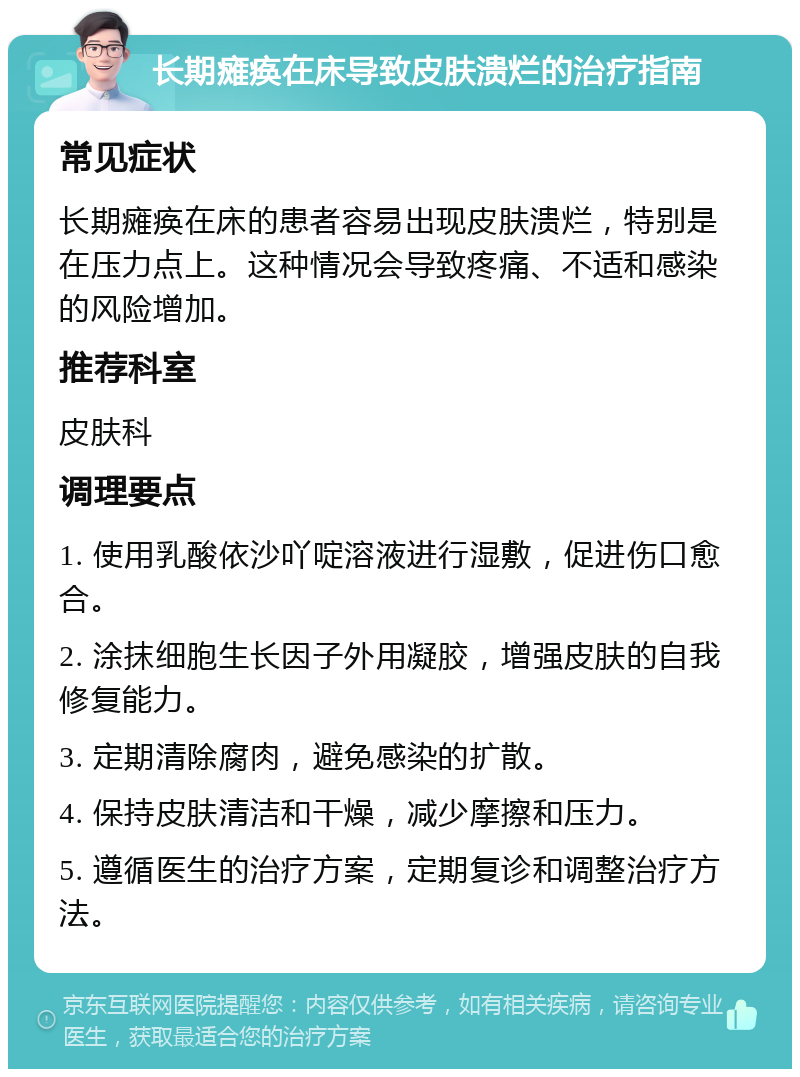 长期瘫痪在床导致皮肤溃烂的治疗指南 常见症状 长期瘫痪在床的患者容易出现皮肤溃烂，特别是在压力点上。这种情况会导致疼痛、不适和感染的风险增加。 推荐科室 皮肤科 调理要点 1. 使用乳酸依沙吖啶溶液进行湿敷，促进伤口愈合。 2. 涂抹细胞生长因子外用凝胶，增强皮肤的自我修复能力。 3. 定期清除腐肉，避免感染的扩散。 4. 保持皮肤清洁和干燥，减少摩擦和压力。 5. 遵循医生的治疗方案，定期复诊和调整治疗方法。