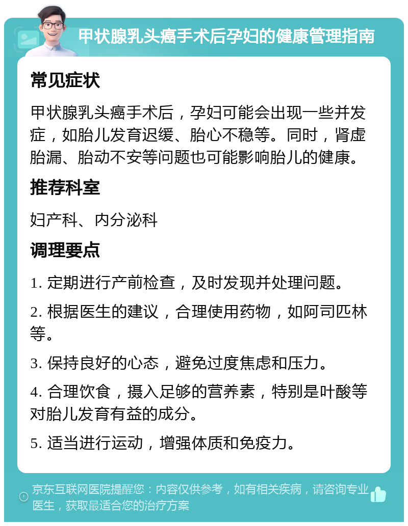 甲状腺乳头癌手术后孕妇的健康管理指南 常见症状 甲状腺乳头癌手术后，孕妇可能会出现一些并发症，如胎儿发育迟缓、胎心不稳等。同时，肾虚胎漏、胎动不安等问题也可能影响胎儿的健康。 推荐科室 妇产科、内分泌科 调理要点 1. 定期进行产前检查，及时发现并处理问题。 2. 根据医生的建议，合理使用药物，如阿司匹林等。 3. 保持良好的心态，避免过度焦虑和压力。 4. 合理饮食，摄入足够的营养素，特别是叶酸等对胎儿发育有益的成分。 5. 适当进行运动，增强体质和免疫力。