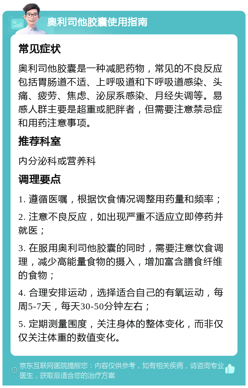 奥利司他胶囊使用指南 常见症状 奥利司他胶囊是一种减肥药物，常见的不良反应包括胃肠道不适、上呼吸道和下呼吸道感染、头痛、疲劳、焦虑、泌尿系感染、月经失调等。易感人群主要是超重或肥胖者，但需要注意禁忌症和用药注意事项。 推荐科室 内分泌科或营养科 调理要点 1. 遵循医嘱，根据饮食情况调整用药量和频率； 2. 注意不良反应，如出现严重不适应立即停药并就医； 3. 在服用奥利司他胶囊的同时，需要注意饮食调理，减少高能量食物的摄入，增加富含膳食纤维的食物； 4. 合理安排运动，选择适合自己的有氧运动，每周5-7天，每天30-50分钟左右； 5. 定期测量围度，关注身体的整体变化，而非仅仅关注体重的数值变化。