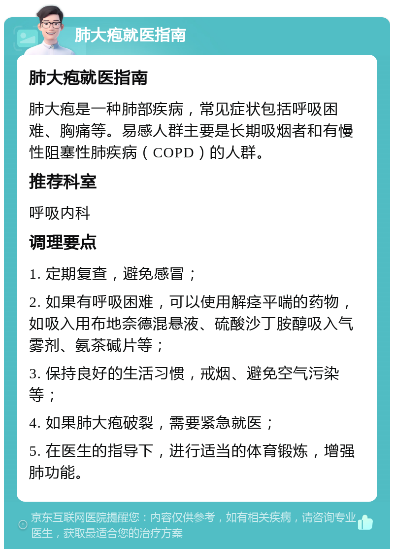 肺大疱就医指南 肺大疱就医指南 肺大疱是一种肺部疾病，常见症状包括呼吸困难、胸痛等。易感人群主要是长期吸烟者和有慢性阻塞性肺疾病（COPD）的人群。 推荐科室 呼吸内科 调理要点 1. 定期复查，避免感冒； 2. 如果有呼吸困难，可以使用解痉平喘的药物，如吸入用布地奈德混悬液、硫酸沙丁胺醇吸入气雾剂、氨茶碱片等； 3. 保持良好的生活习惯，戒烟、避免空气污染等； 4. 如果肺大疱破裂，需要紧急就医； 5. 在医生的指导下，进行适当的体育锻炼，增强肺功能。