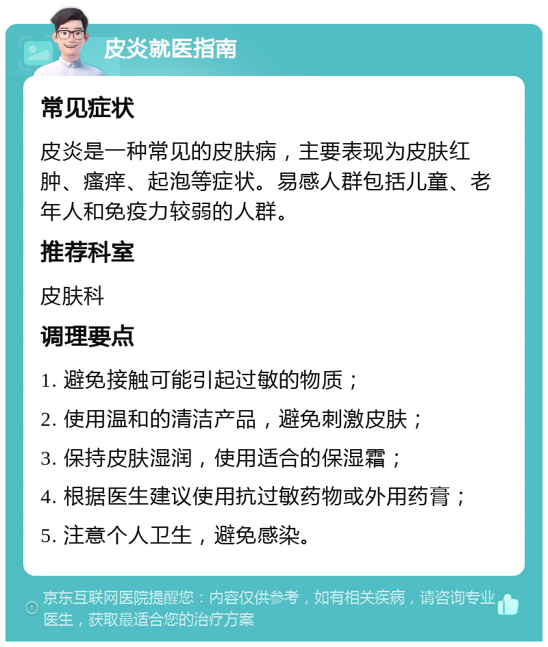 皮炎就医指南 常见症状 皮炎是一种常见的皮肤病，主要表现为皮肤红肿、瘙痒、起泡等症状。易感人群包括儿童、老年人和免疫力较弱的人群。 推荐科室 皮肤科 调理要点 1. 避免接触可能引起过敏的物质； 2. 使用温和的清洁产品，避免刺激皮肤； 3. 保持皮肤湿润，使用适合的保湿霜； 4. 根据医生建议使用抗过敏药物或外用药膏； 5. 注意个人卫生，避免感染。