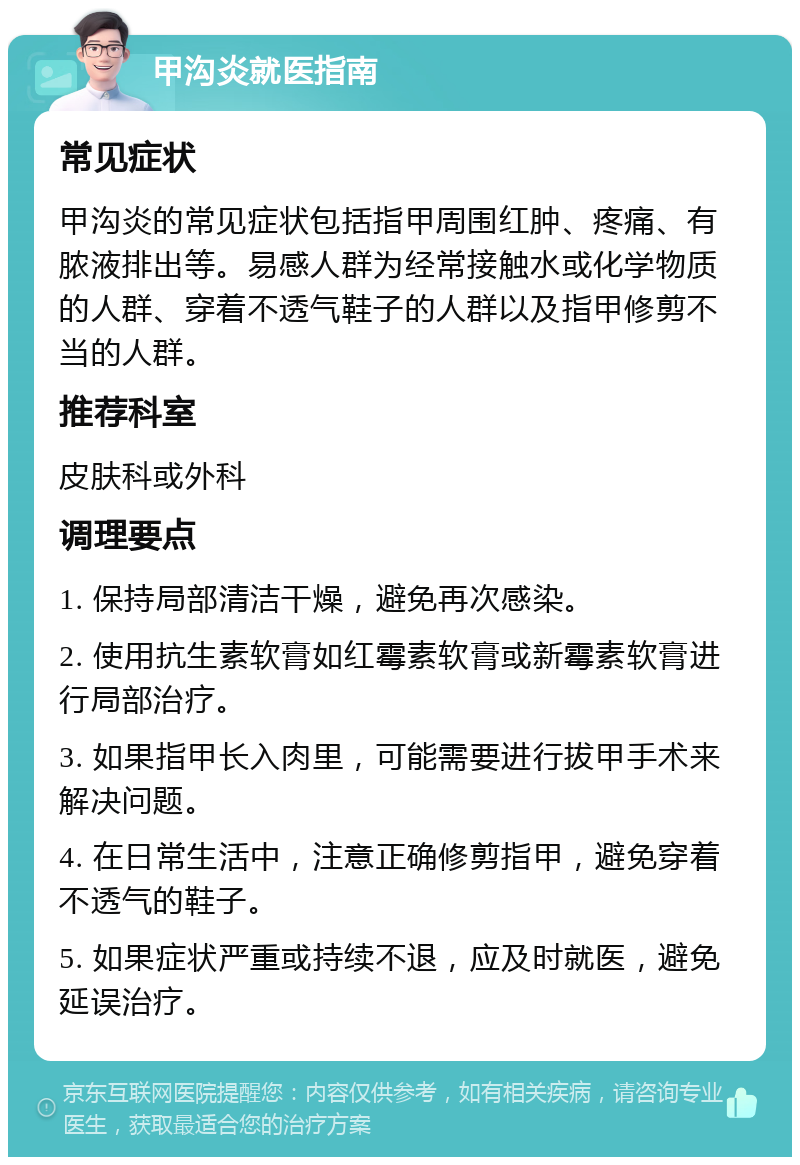 甲沟炎就医指南 常见症状 甲沟炎的常见症状包括指甲周围红肿、疼痛、有脓液排出等。易感人群为经常接触水或化学物质的人群、穿着不透气鞋子的人群以及指甲修剪不当的人群。 推荐科室 皮肤科或外科 调理要点 1. 保持局部清洁干燥，避免再次感染。 2. 使用抗生素软膏如红霉素软膏或新霉素软膏进行局部治疗。 3. 如果指甲长入肉里，可能需要进行拔甲手术来解决问题。 4. 在日常生活中，注意正确修剪指甲，避免穿着不透气的鞋子。 5. 如果症状严重或持续不退，应及时就医，避免延误治疗。