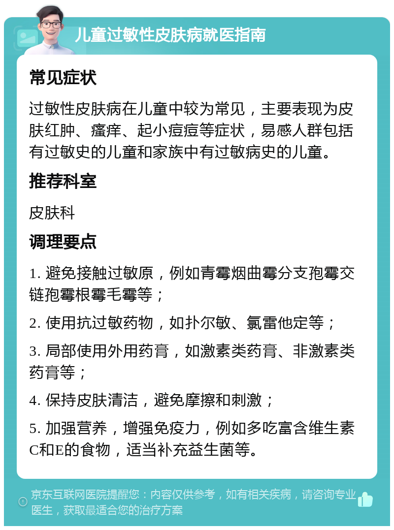 儿童过敏性皮肤病就医指南 常见症状 过敏性皮肤病在儿童中较为常见，主要表现为皮肤红肿、瘙痒、起小痘痘等症状，易感人群包括有过敏史的儿童和家族中有过敏病史的儿童。 推荐科室 皮肤科 调理要点 1. 避免接触过敏原，例如青霉烟曲霉分支孢霉交链孢霉根霉毛霉等； 2. 使用抗过敏药物，如扑尔敏、氯雷他定等； 3. 局部使用外用药膏，如激素类药膏、非激素类药膏等； 4. 保持皮肤清洁，避免摩擦和刺激； 5. 加强营养，增强免疫力，例如多吃富含维生素C和E的食物，适当补充益生菌等。