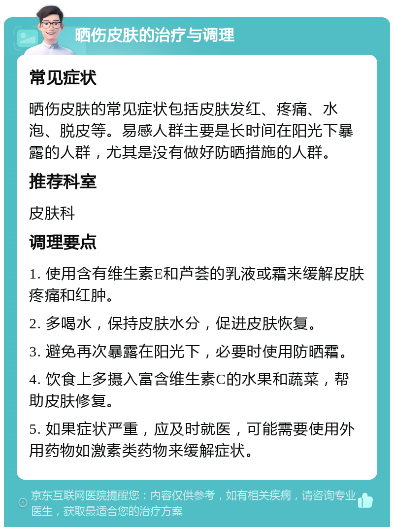 晒伤皮肤的治疗与调理 常见症状 晒伤皮肤的常见症状包括皮肤发红、疼痛、水泡、脱皮等。易感人群主要是长时间在阳光下暴露的人群，尤其是没有做好防晒措施的人群。 推荐科室 皮肤科 调理要点 1. 使用含有维生素E和芦荟的乳液或霜来缓解皮肤疼痛和红肿。 2. 多喝水，保持皮肤水分，促进皮肤恢复。 3. 避免再次暴露在阳光下，必要时使用防晒霜。 4. 饮食上多摄入富含维生素C的水果和蔬菜，帮助皮肤修复。 5. 如果症状严重，应及时就医，可能需要使用外用药物如激素类药物来缓解症状。