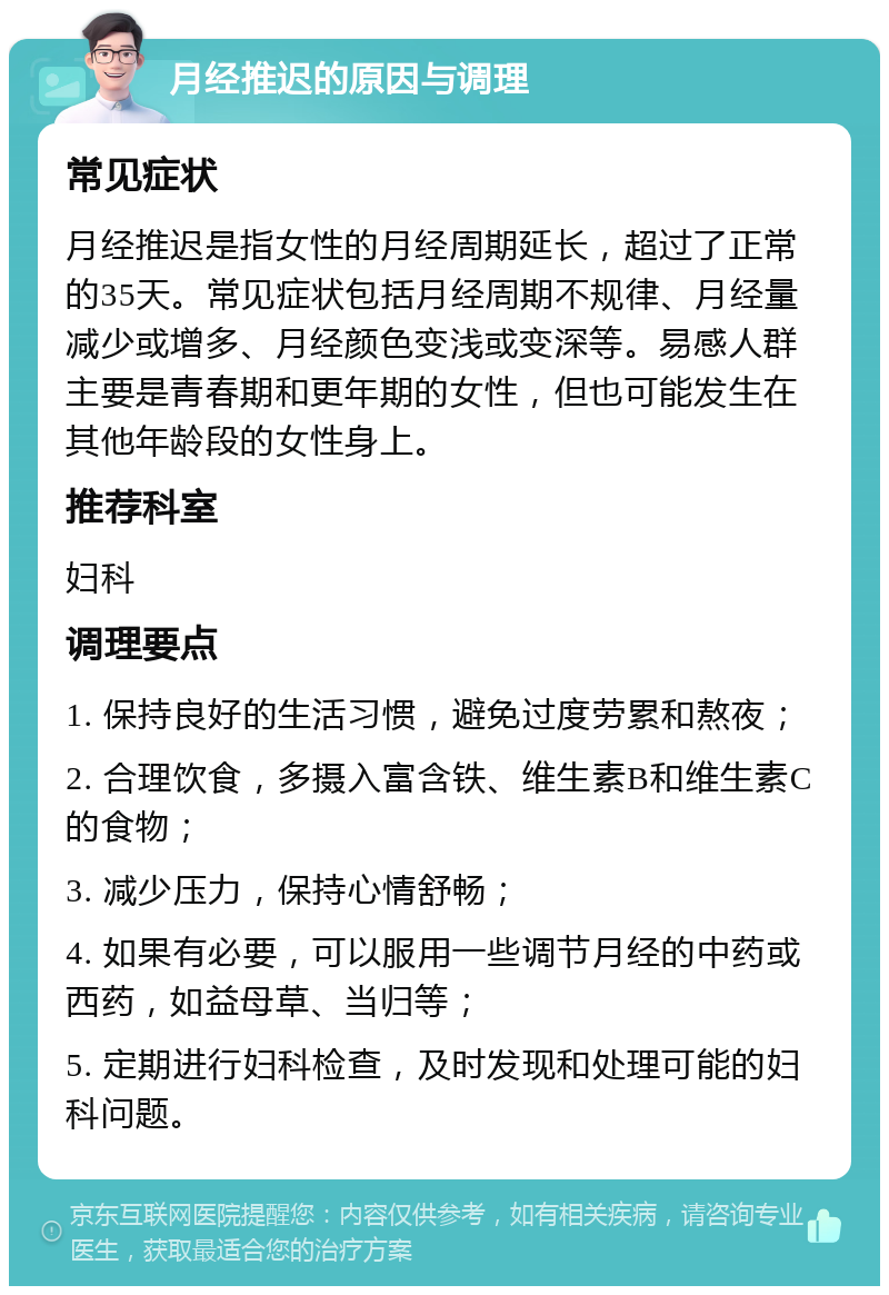 月经推迟的原因与调理 常见症状 月经推迟是指女性的月经周期延长，超过了正常的35天。常见症状包括月经周期不规律、月经量减少或增多、月经颜色变浅或变深等。易感人群主要是青春期和更年期的女性，但也可能发生在其他年龄段的女性身上。 推荐科室 妇科 调理要点 1. 保持良好的生活习惯，避免过度劳累和熬夜； 2. 合理饮食，多摄入富含铁、维生素B和维生素C的食物； 3. 减少压力，保持心情舒畅； 4. 如果有必要，可以服用一些调节月经的中药或西药，如益母草、当归等； 5. 定期进行妇科检查，及时发现和处理可能的妇科问题。