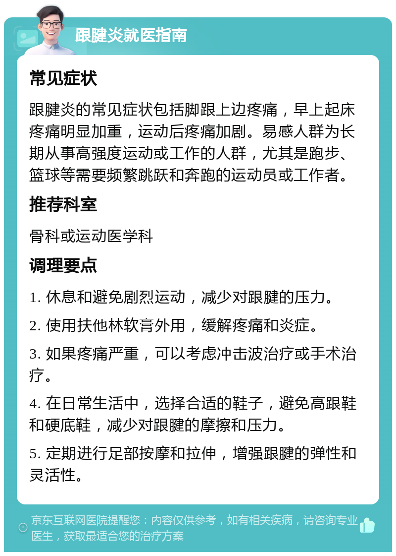 跟腱炎就医指南 常见症状 跟腱炎的常见症状包括脚跟上边疼痛，早上起床疼痛明显加重，运动后疼痛加剧。易感人群为长期从事高强度运动或工作的人群，尤其是跑步、篮球等需要频繁跳跃和奔跑的运动员或工作者。 推荐科室 骨科或运动医学科 调理要点 1. 休息和避免剧烈运动，减少对跟腱的压力。 2. 使用扶他林软膏外用，缓解疼痛和炎症。 3. 如果疼痛严重，可以考虑冲击波治疗或手术治疗。 4. 在日常生活中，选择合适的鞋子，避免高跟鞋和硬底鞋，减少对跟腱的摩擦和压力。 5. 定期进行足部按摩和拉伸，增强跟腱的弹性和灵活性。