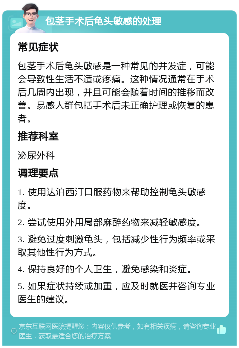 包茎手术后龟头敏感的处理 常见症状 包茎手术后龟头敏感是一种常见的并发症，可能会导致性生活不适或疼痛。这种情况通常在手术后几周内出现，并且可能会随着时间的推移而改善。易感人群包括手术后未正确护理或恢复的患者。 推荐科室 泌尿外科 调理要点 1. 使用达泊西汀口服药物来帮助控制龟头敏感度。 2. 尝试使用外用局部麻醉药物来减轻敏感度。 3. 避免过度刺激龟头，包括减少性行为频率或采取其他性行为方式。 4. 保持良好的个人卫生，避免感染和炎症。 5. 如果症状持续或加重，应及时就医并咨询专业医生的建议。