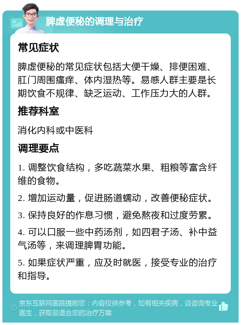 脾虚便秘的调理与治疗 常见症状 脾虚便秘的常见症状包括大便干燥、排便困难、肛门周围瘙痒、体内湿热等。易感人群主要是长期饮食不规律、缺乏运动、工作压力大的人群。 推荐科室 消化内科或中医科 调理要点 1. 调整饮食结构，多吃蔬菜水果、粗粮等富含纤维的食物。 2. 增加运动量，促进肠道蠕动，改善便秘症状。 3. 保持良好的作息习惯，避免熬夜和过度劳累。 4. 可以口服一些中药汤剂，如四君子汤、补中益气汤等，来调理脾胃功能。 5. 如果症状严重，应及时就医，接受专业的治疗和指导。