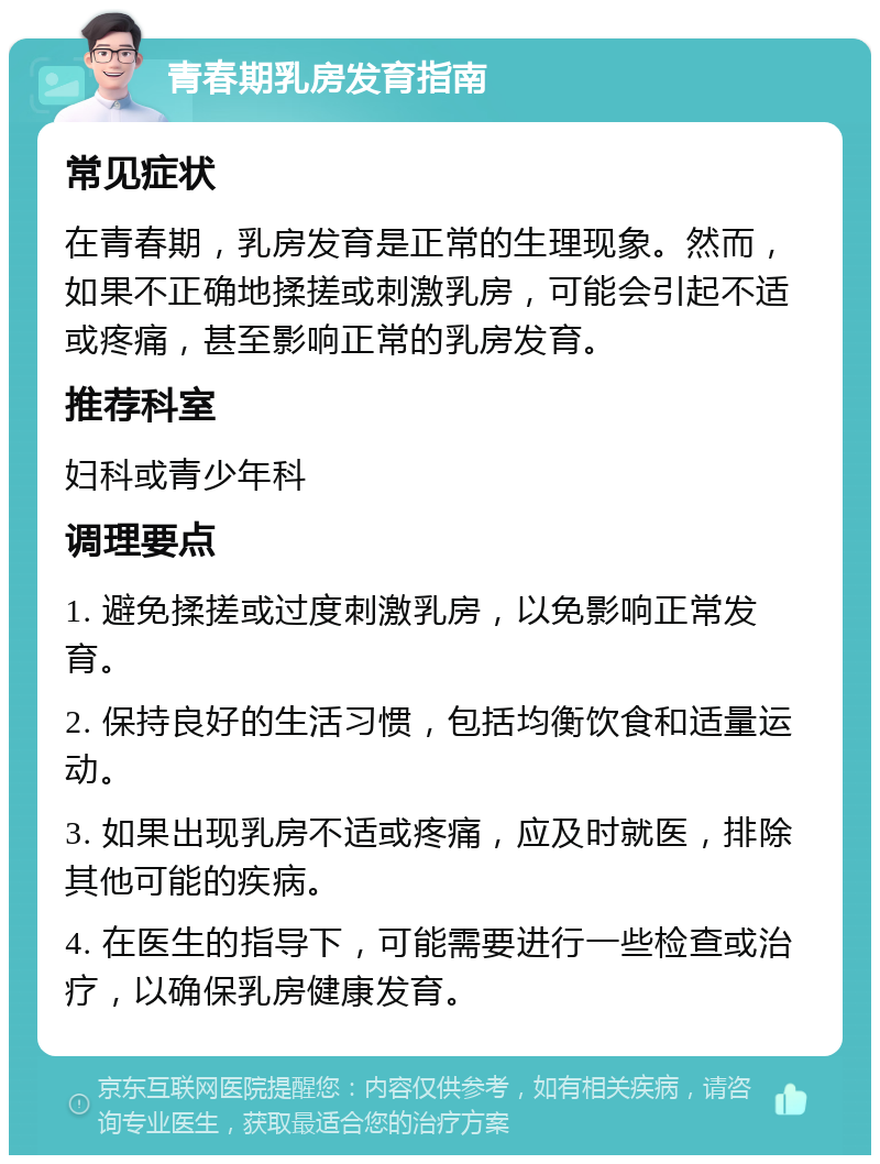 青春期乳房发育指南 常见症状 在青春期，乳房发育是正常的生理现象。然而，如果不正确地揉搓或刺激乳房，可能会引起不适或疼痛，甚至影响正常的乳房发育。 推荐科室 妇科或青少年科 调理要点 1. 避免揉搓或过度刺激乳房，以免影响正常发育。 2. 保持良好的生活习惯，包括均衡饮食和适量运动。 3. 如果出现乳房不适或疼痛，应及时就医，排除其他可能的疾病。 4. 在医生的指导下，可能需要进行一些检查或治疗，以确保乳房健康发育。