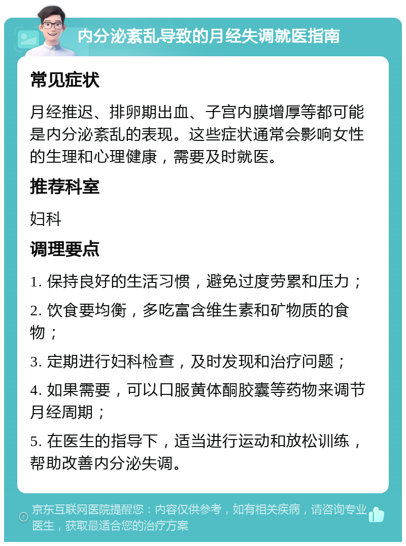 内分泌紊乱导致的月经失调就医指南 常见症状 月经推迟、排卵期出血、子宫内膜增厚等都可能是内分泌紊乱的表现。这些症状通常会影响女性的生理和心理健康，需要及时就医。 推荐科室 妇科 调理要点 1. 保持良好的生活习惯，避免过度劳累和压力； 2. 饮食要均衡，多吃富含维生素和矿物质的食物； 3. 定期进行妇科检查，及时发现和治疗问题； 4. 如果需要，可以口服黄体酮胶囊等药物来调节月经周期； 5. 在医生的指导下，适当进行运动和放松训练，帮助改善内分泌失调。