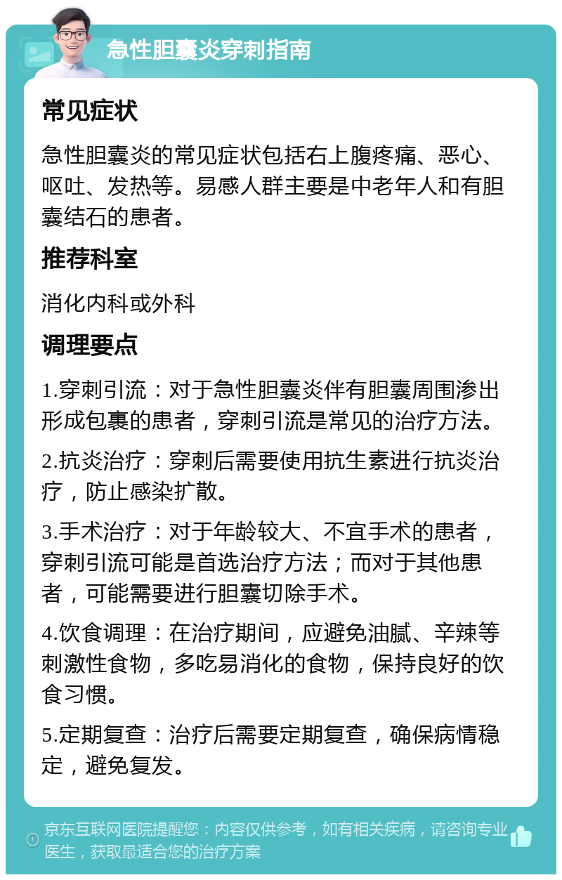 急性胆囊炎穿刺指南 常见症状 急性胆囊炎的常见症状包括右上腹疼痛、恶心、呕吐、发热等。易感人群主要是中老年人和有胆囊结石的患者。 推荐科室 消化内科或外科 调理要点 1.穿刺引流：对于急性胆囊炎伴有胆囊周围渗出形成包裹的患者，穿刺引流是常见的治疗方法。 2.抗炎治疗：穿刺后需要使用抗生素进行抗炎治疗，防止感染扩散。 3.手术治疗：对于年龄较大、不宜手术的患者，穿刺引流可能是首选治疗方法；而对于其他患者，可能需要进行胆囊切除手术。 4.饮食调理：在治疗期间，应避免油腻、辛辣等刺激性食物，多吃易消化的食物，保持良好的饮食习惯。 5.定期复查：治疗后需要定期复查，确保病情稳定，避免复发。