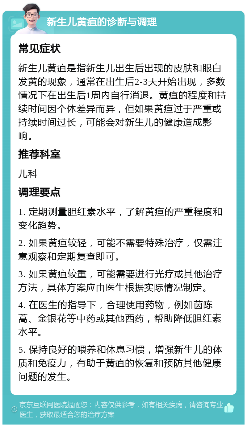 新生儿黄疸的诊断与调理 常见症状 新生儿黄疸是指新生儿出生后出现的皮肤和眼白发黄的现象，通常在出生后2-3天开始出现，多数情况下在出生后1周内自行消退。黄疸的程度和持续时间因个体差异而异，但如果黄疸过于严重或持续时间过长，可能会对新生儿的健康造成影响。 推荐科室 儿科 调理要点 1. 定期测量胆红素水平，了解黄疸的严重程度和变化趋势。 2. 如果黄疸较轻，可能不需要特殊治疗，仅需注意观察和定期复查即可。 3. 如果黄疸较重，可能需要进行光疗或其他治疗方法，具体方案应由医生根据实际情况制定。 4. 在医生的指导下，合理使用药物，例如茵陈蒿、金银花等中药或其他西药，帮助降低胆红素水平。 5. 保持良好的喂养和休息习惯，增强新生儿的体质和免疫力，有助于黄疸的恢复和预防其他健康问题的发生。