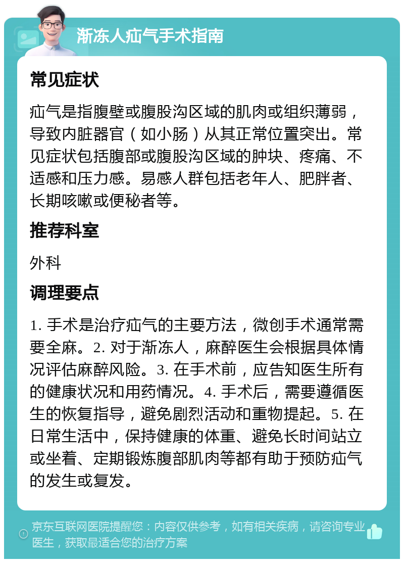 渐冻人疝气手术指南 常见症状 疝气是指腹壁或腹股沟区域的肌肉或组织薄弱，导致内脏器官（如小肠）从其正常位置突出。常见症状包括腹部或腹股沟区域的肿块、疼痛、不适感和压力感。易感人群包括老年人、肥胖者、长期咳嗽或便秘者等。 推荐科室 外科 调理要点 1. 手术是治疗疝气的主要方法，微创手术通常需要全麻。2. 对于渐冻人，麻醉医生会根据具体情况评估麻醉风险。3. 在手术前，应告知医生所有的健康状况和用药情况。4. 手术后，需要遵循医生的恢复指导，避免剧烈活动和重物提起。5. 在日常生活中，保持健康的体重、避免长时间站立或坐着、定期锻炼腹部肌肉等都有助于预防疝气的发生或复发。