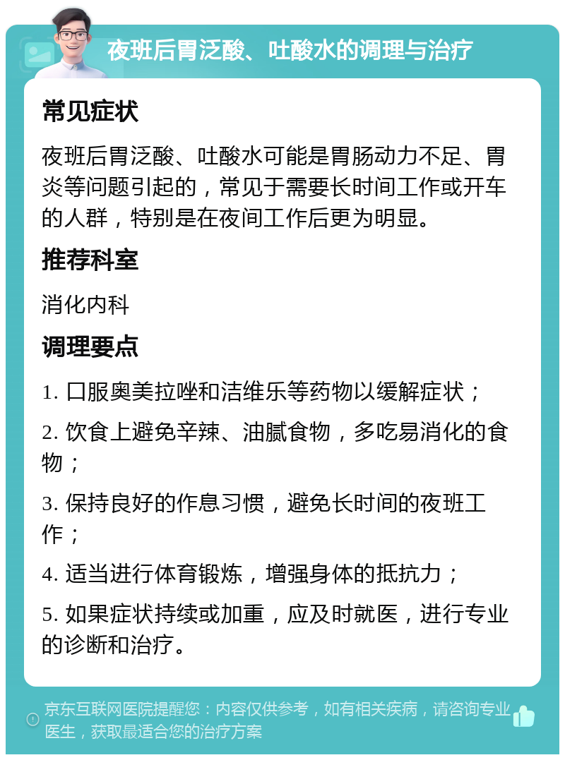 夜班后胃泛酸、吐酸水的调理与治疗 常见症状 夜班后胃泛酸、吐酸水可能是胃肠动力不足、胃炎等问题引起的，常见于需要长时间工作或开车的人群，特别是在夜间工作后更为明显。 推荐科室 消化内科 调理要点 1. 口服奥美拉唑和洁维乐等药物以缓解症状； 2. 饮食上避免辛辣、油腻食物，多吃易消化的食物； 3. 保持良好的作息习惯，避免长时间的夜班工作； 4. 适当进行体育锻炼，增强身体的抵抗力； 5. 如果症状持续或加重，应及时就医，进行专业的诊断和治疗。