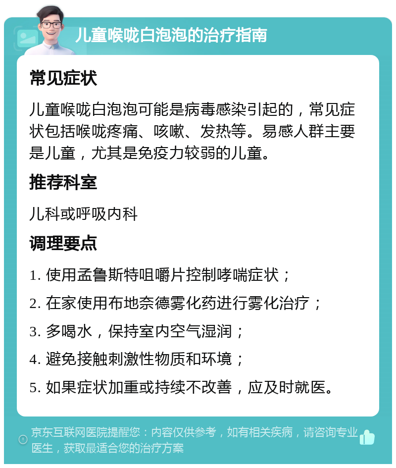 儿童喉咙白泡泡的治疗指南 常见症状 儿童喉咙白泡泡可能是病毒感染引起的，常见症状包括喉咙疼痛、咳嗽、发热等。易感人群主要是儿童，尤其是免疫力较弱的儿童。 推荐科室 儿科或呼吸内科 调理要点 1. 使用孟鲁斯特咀嚼片控制哮喘症状； 2. 在家使用布地奈德雾化药进行雾化治疗； 3. 多喝水，保持室内空气湿润； 4. 避免接触刺激性物质和环境； 5. 如果症状加重或持续不改善，应及时就医。