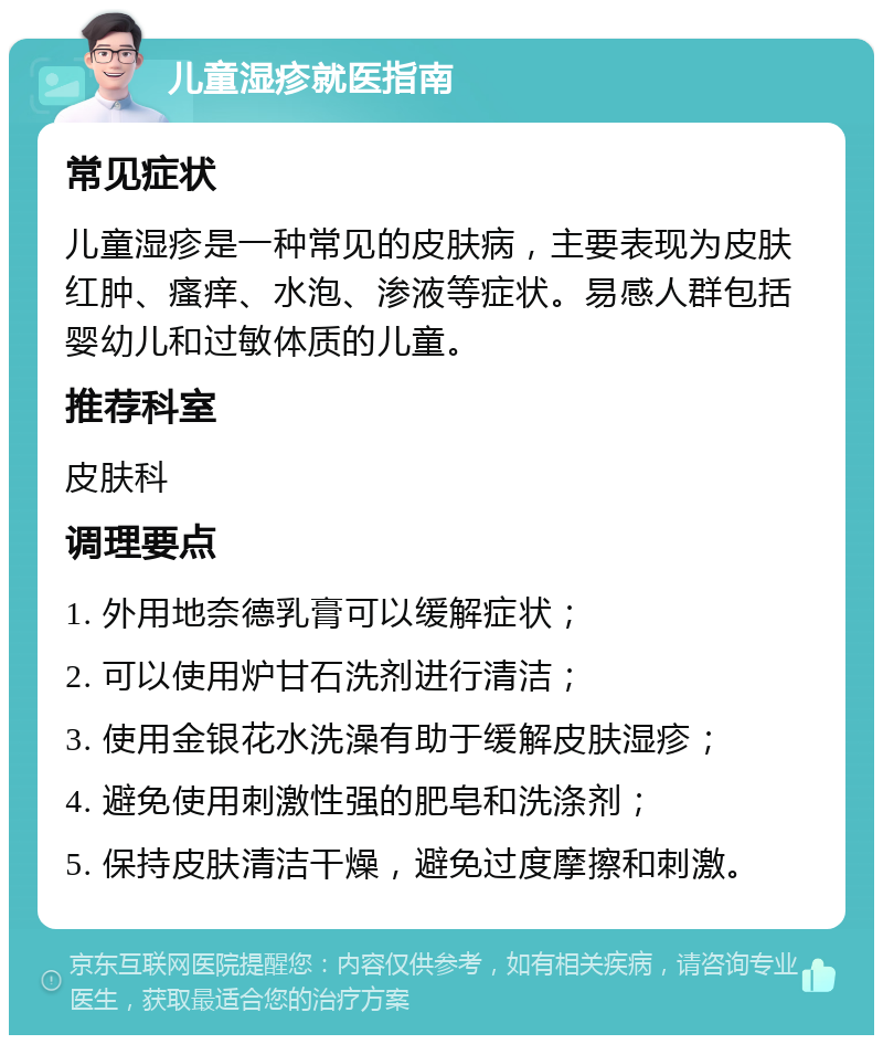 儿童湿疹就医指南 常见症状 儿童湿疹是一种常见的皮肤病，主要表现为皮肤红肿、瘙痒、水泡、渗液等症状。易感人群包括婴幼儿和过敏体质的儿童。 推荐科室 皮肤科 调理要点 1. 外用地奈德乳膏可以缓解症状； 2. 可以使用炉甘石洗剂进行清洁； 3. 使用金银花水洗澡有助于缓解皮肤湿疹； 4. 避免使用刺激性强的肥皂和洗涤剂； 5. 保持皮肤清洁干燥，避免过度摩擦和刺激。