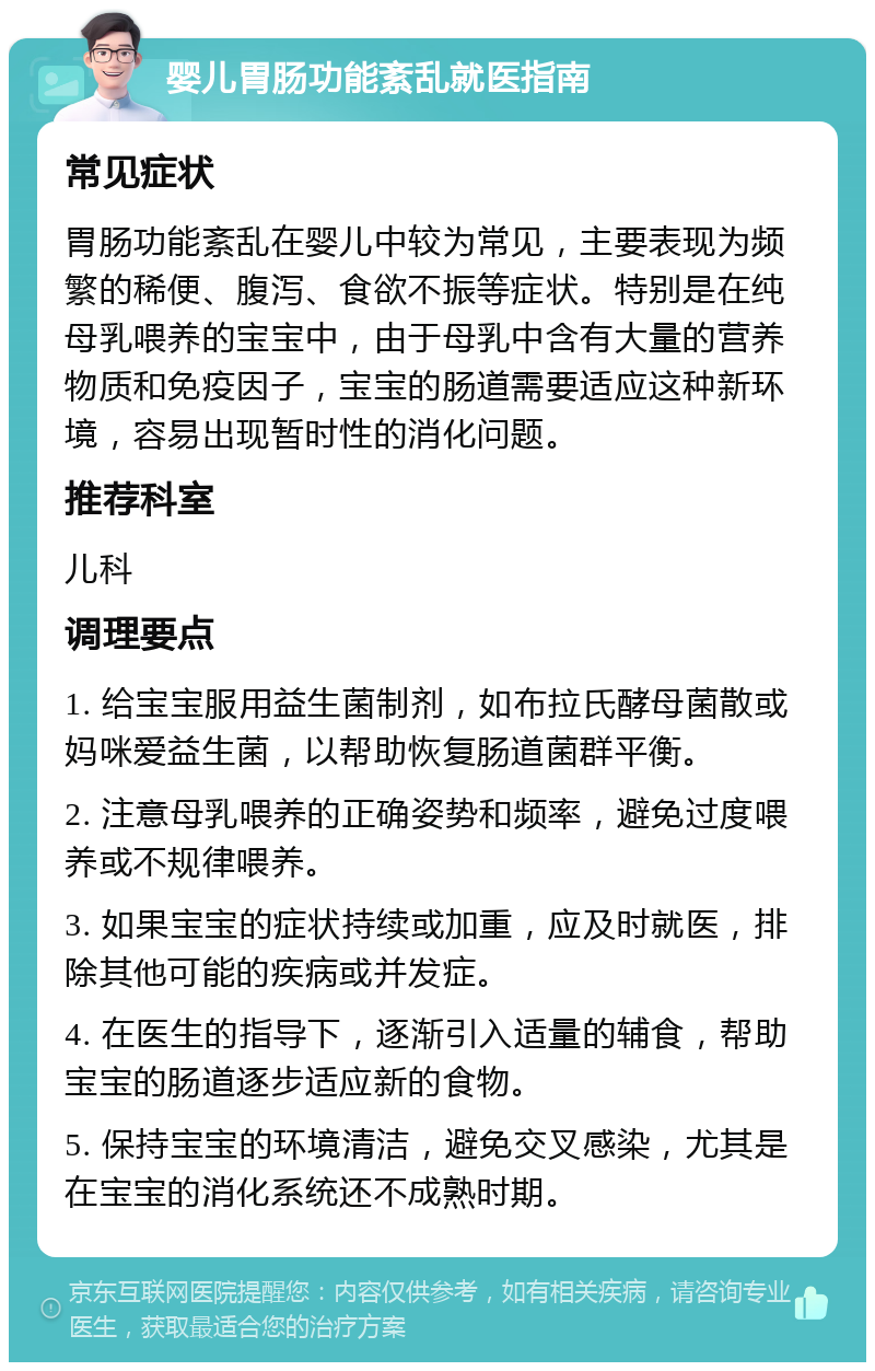 婴儿胃肠功能紊乱就医指南 常见症状 胃肠功能紊乱在婴儿中较为常见，主要表现为频繁的稀便、腹泻、食欲不振等症状。特别是在纯母乳喂养的宝宝中，由于母乳中含有大量的营养物质和免疫因子，宝宝的肠道需要适应这种新环境，容易出现暂时性的消化问题。 推荐科室 儿科 调理要点 1. 给宝宝服用益生菌制剂，如布拉氏酵母菌散或妈咪爱益生菌，以帮助恢复肠道菌群平衡。 2. 注意母乳喂养的正确姿势和频率，避免过度喂养或不规律喂养。 3. 如果宝宝的症状持续或加重，应及时就医，排除其他可能的疾病或并发症。 4. 在医生的指导下，逐渐引入适量的辅食，帮助宝宝的肠道逐步适应新的食物。 5. 保持宝宝的环境清洁，避免交叉感染，尤其是在宝宝的消化系统还不成熟时期。