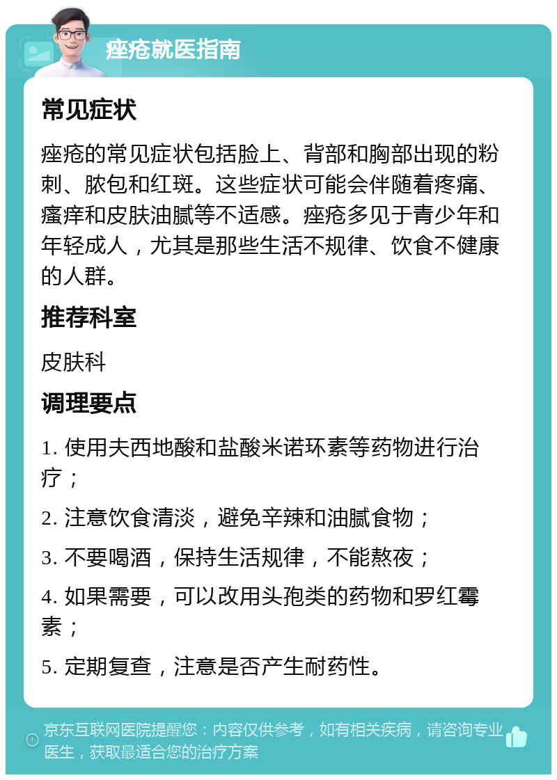 痤疮就医指南 常见症状 痤疮的常见症状包括脸上、背部和胸部出现的粉刺、脓包和红斑。这些症状可能会伴随着疼痛、瘙痒和皮肤油腻等不适感。痤疮多见于青少年和年轻成人，尤其是那些生活不规律、饮食不健康的人群。 推荐科室 皮肤科 调理要点 1. 使用夫西地酸和盐酸米诺环素等药物进行治疗； 2. 注意饮食清淡，避免辛辣和油腻食物； 3. 不要喝酒，保持生活规律，不能熬夜； 4. 如果需要，可以改用头孢类的药物和罗红霉素； 5. 定期复查，注意是否产生耐药性。