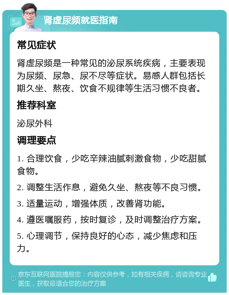 肾虚尿频就医指南 常见症状 肾虚尿频是一种常见的泌尿系统疾病，主要表现为尿频、尿急、尿不尽等症状。易感人群包括长期久坐、熬夜、饮食不规律等生活习惯不良者。 推荐科室 泌尿外科 调理要点 1. 合理饮食，少吃辛辣油腻刺激食物，少吃甜腻食物。 2. 调整生活作息，避免久坐、熬夜等不良习惯。 3. 适量运动，增强体质，改善肾功能。 4. 遵医嘱服药，按时复诊，及时调整治疗方案。 5. 心理调节，保持良好的心态，减少焦虑和压力。