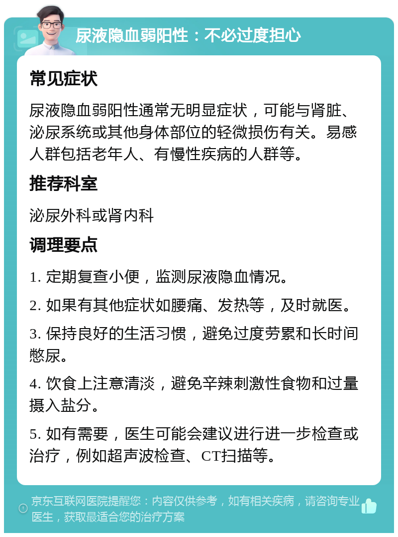 尿液隐血弱阳性：不必过度担心 常见症状 尿液隐血弱阳性通常无明显症状，可能与肾脏、泌尿系统或其他身体部位的轻微损伤有关。易感人群包括老年人、有慢性疾病的人群等。 推荐科室 泌尿外科或肾内科 调理要点 1. 定期复查小便，监测尿液隐血情况。 2. 如果有其他症状如腰痛、发热等，及时就医。 3. 保持良好的生活习惯，避免过度劳累和长时间憋尿。 4. 饮食上注意清淡，避免辛辣刺激性食物和过量摄入盐分。 5. 如有需要，医生可能会建议进行进一步检查或治疗，例如超声波检查、CT扫描等。