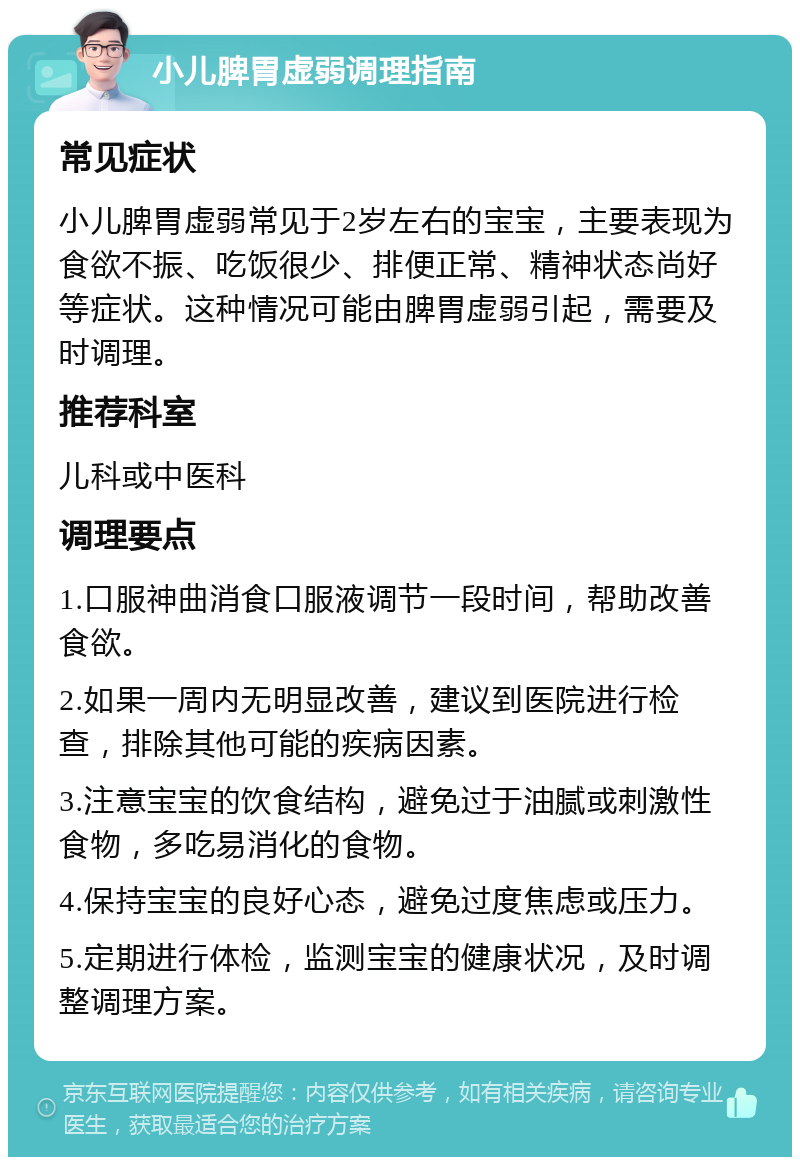 小儿脾胃虚弱调理指南 常见症状 小儿脾胃虚弱常见于2岁左右的宝宝，主要表现为食欲不振、吃饭很少、排便正常、精神状态尚好等症状。这种情况可能由脾胃虚弱引起，需要及时调理。 推荐科室 儿科或中医科 调理要点 1.口服神曲消食口服液调节一段时间，帮助改善食欲。 2.如果一周内无明显改善，建议到医院进行检查，排除其他可能的疾病因素。 3.注意宝宝的饮食结构，避免过于油腻或刺激性食物，多吃易消化的食物。 4.保持宝宝的良好心态，避免过度焦虑或压力。 5.定期进行体检，监测宝宝的健康状况，及时调整调理方案。