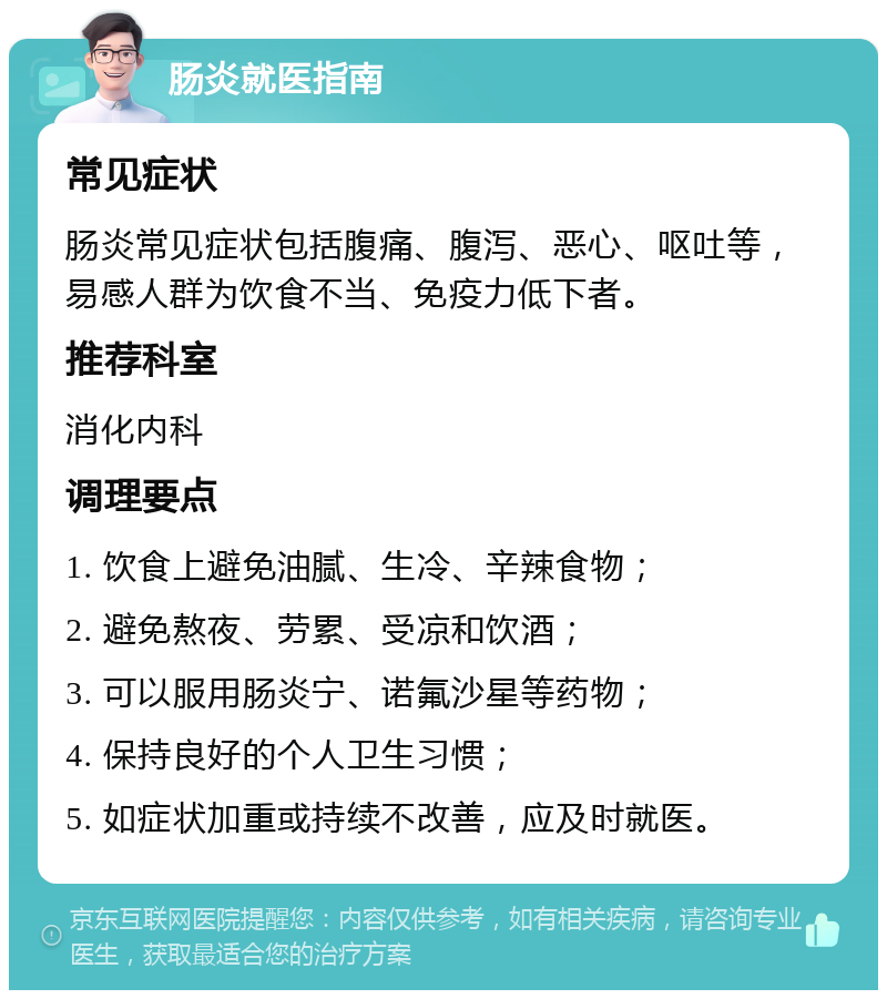 肠炎就医指南 常见症状 肠炎常见症状包括腹痛、腹泻、恶心、呕吐等，易感人群为饮食不当、免疫力低下者。 推荐科室 消化内科 调理要点 1. 饮食上避免油腻、生冷、辛辣食物； 2. 避免熬夜、劳累、受凉和饮酒； 3. 可以服用肠炎宁、诺氟沙星等药物； 4. 保持良好的个人卫生习惯； 5. 如症状加重或持续不改善，应及时就医。