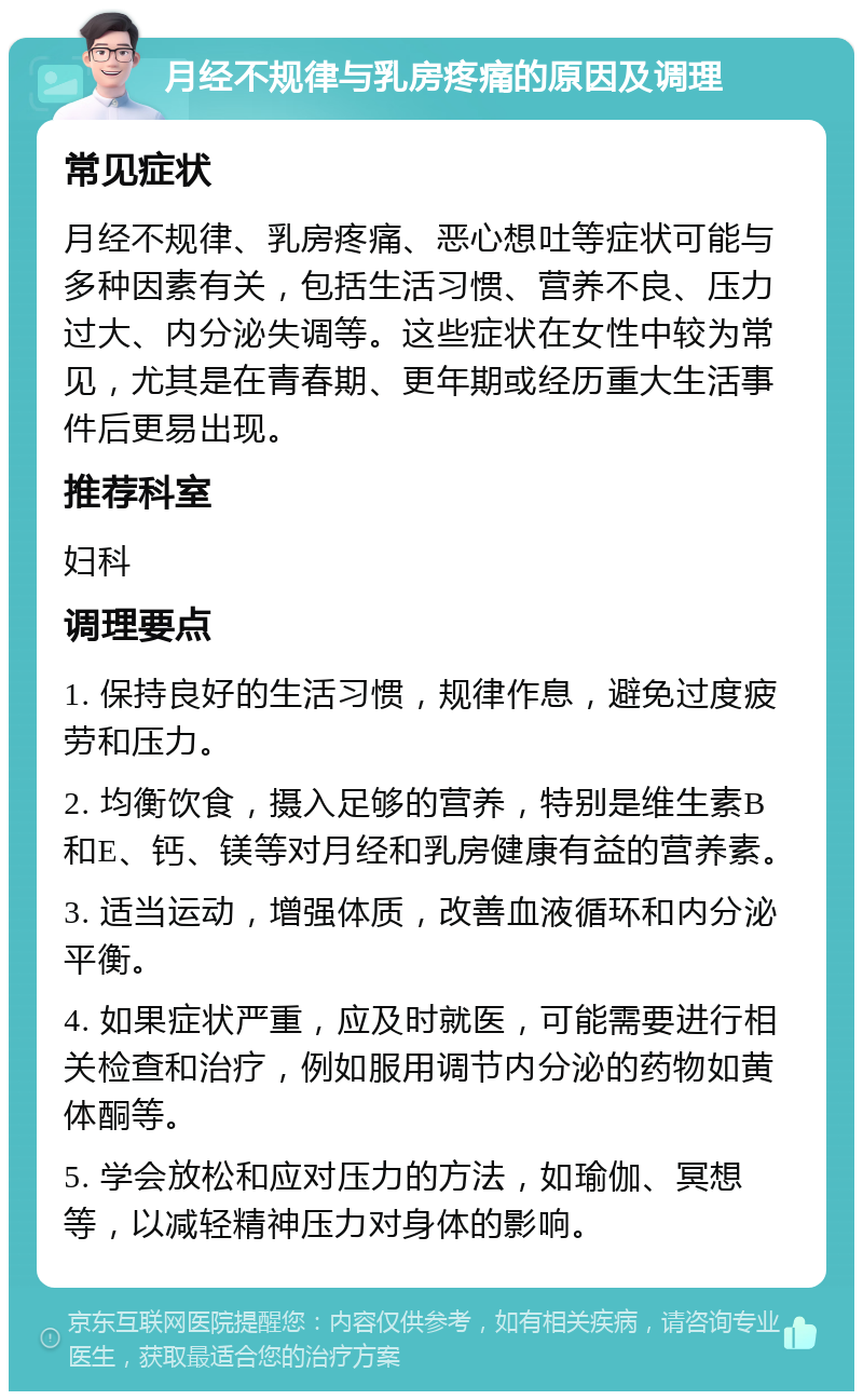 月经不规律与乳房疼痛的原因及调理 常见症状 月经不规律、乳房疼痛、恶心想吐等症状可能与多种因素有关，包括生活习惯、营养不良、压力过大、内分泌失调等。这些症状在女性中较为常见，尤其是在青春期、更年期或经历重大生活事件后更易出现。 推荐科室 妇科 调理要点 1. 保持良好的生活习惯，规律作息，避免过度疲劳和压力。 2. 均衡饮食，摄入足够的营养，特别是维生素B和E、钙、镁等对月经和乳房健康有益的营养素。 3. 适当运动，增强体质，改善血液循环和内分泌平衡。 4. 如果症状严重，应及时就医，可能需要进行相关检查和治疗，例如服用调节内分泌的药物如黄体酮等。 5. 学会放松和应对压力的方法，如瑜伽、冥想等，以减轻精神压力对身体的影响。