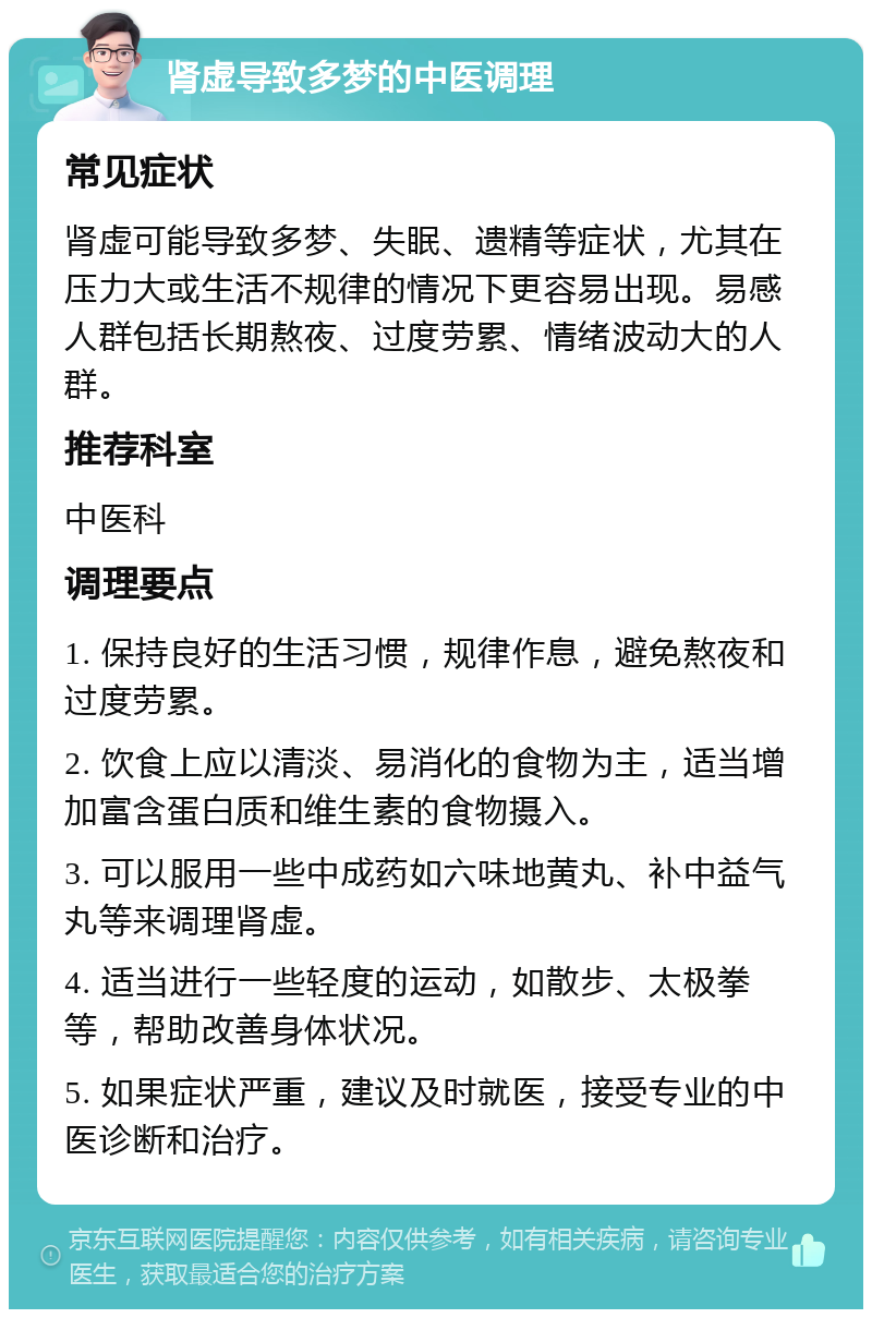 肾虚导致多梦的中医调理 常见症状 肾虚可能导致多梦、失眠、遗精等症状，尤其在压力大或生活不规律的情况下更容易出现。易感人群包括长期熬夜、过度劳累、情绪波动大的人群。 推荐科室 中医科 调理要点 1. 保持良好的生活习惯，规律作息，避免熬夜和过度劳累。 2. 饮食上应以清淡、易消化的食物为主，适当增加富含蛋白质和维生素的食物摄入。 3. 可以服用一些中成药如六味地黄丸、补中益气丸等来调理肾虚。 4. 适当进行一些轻度的运动，如散步、太极拳等，帮助改善身体状况。 5. 如果症状严重，建议及时就医，接受专业的中医诊断和治疗。