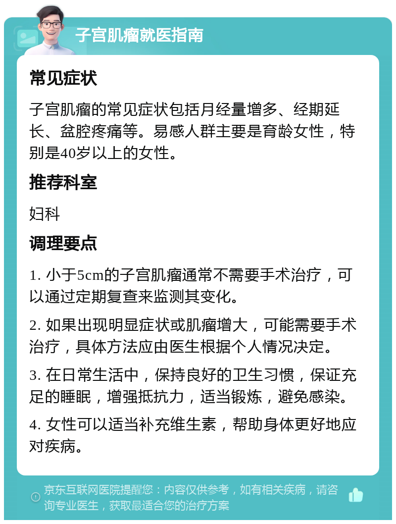 子宫肌瘤就医指南 常见症状 子宫肌瘤的常见症状包括月经量增多、经期延长、盆腔疼痛等。易感人群主要是育龄女性，特别是40岁以上的女性。 推荐科室 妇科 调理要点 1. 小于5cm的子宫肌瘤通常不需要手术治疗，可以通过定期复查来监测其变化。 2. 如果出现明显症状或肌瘤增大，可能需要手术治疗，具体方法应由医生根据个人情况决定。 3. 在日常生活中，保持良好的卫生习惯，保证充足的睡眠，增强抵抗力，适当锻炼，避免感染。 4. 女性可以适当补充维生素，帮助身体更好地应对疾病。