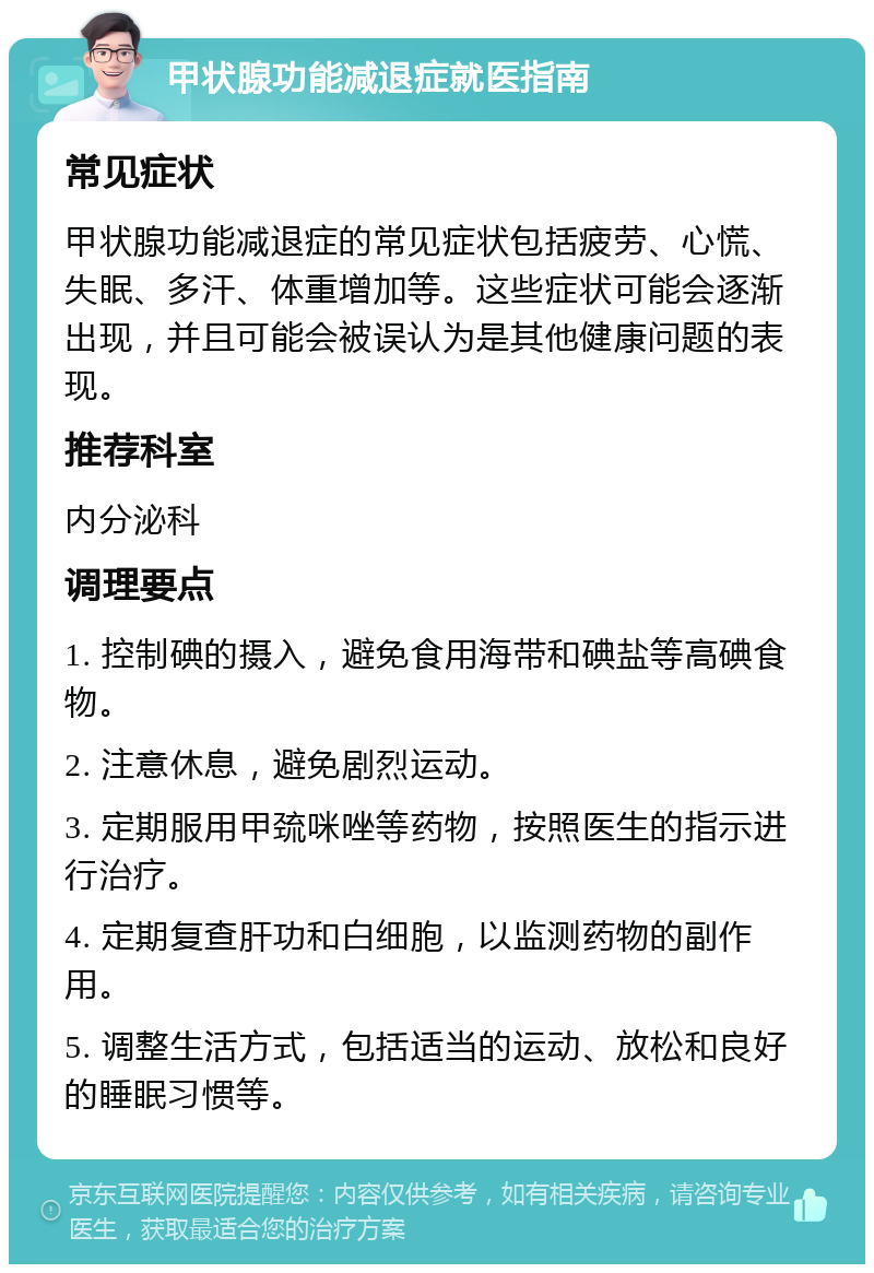 甲状腺功能减退症就医指南 常见症状 甲状腺功能减退症的常见症状包括疲劳、心慌、失眠、多汗、体重增加等。这些症状可能会逐渐出现，并且可能会被误认为是其他健康问题的表现。 推荐科室 内分泌科 调理要点 1. 控制碘的摄入，避免食用海带和碘盐等高碘食物。 2. 注意休息，避免剧烈运动。 3. 定期服用甲巯咪唑等药物，按照医生的指示进行治疗。 4. 定期复查肝功和白细胞，以监测药物的副作用。 5. 调整生活方式，包括适当的运动、放松和良好的睡眠习惯等。