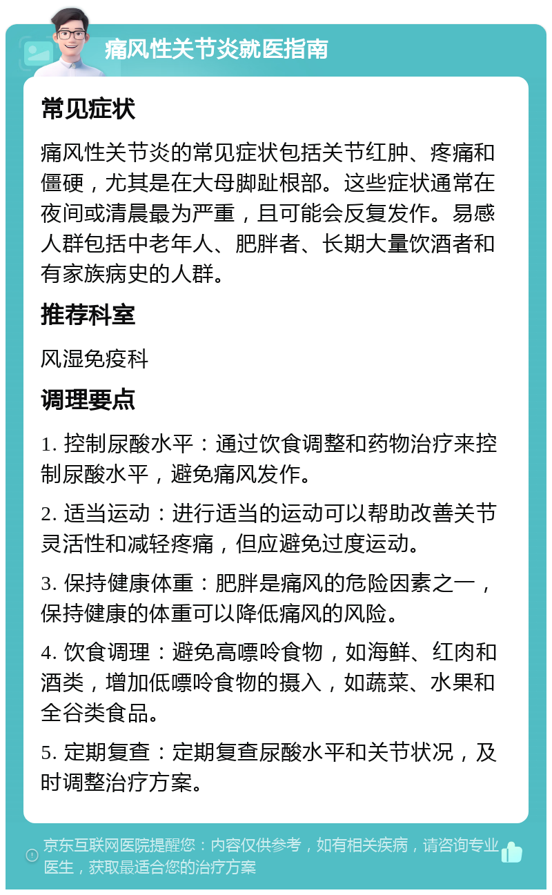 痛风性关节炎就医指南 常见症状 痛风性关节炎的常见症状包括关节红肿、疼痛和僵硬，尤其是在大母脚趾根部。这些症状通常在夜间或清晨最为严重，且可能会反复发作。易感人群包括中老年人、肥胖者、长期大量饮酒者和有家族病史的人群。 推荐科室 风湿免疫科 调理要点 1. 控制尿酸水平：通过饮食调整和药物治疗来控制尿酸水平，避免痛风发作。 2. 适当运动：进行适当的运动可以帮助改善关节灵活性和减轻疼痛，但应避免过度运动。 3. 保持健康体重：肥胖是痛风的危险因素之一，保持健康的体重可以降低痛风的风险。 4. 饮食调理：避免高嘌呤食物，如海鲜、红肉和酒类，增加低嘌呤食物的摄入，如蔬菜、水果和全谷类食品。 5. 定期复查：定期复查尿酸水平和关节状况，及时调整治疗方案。