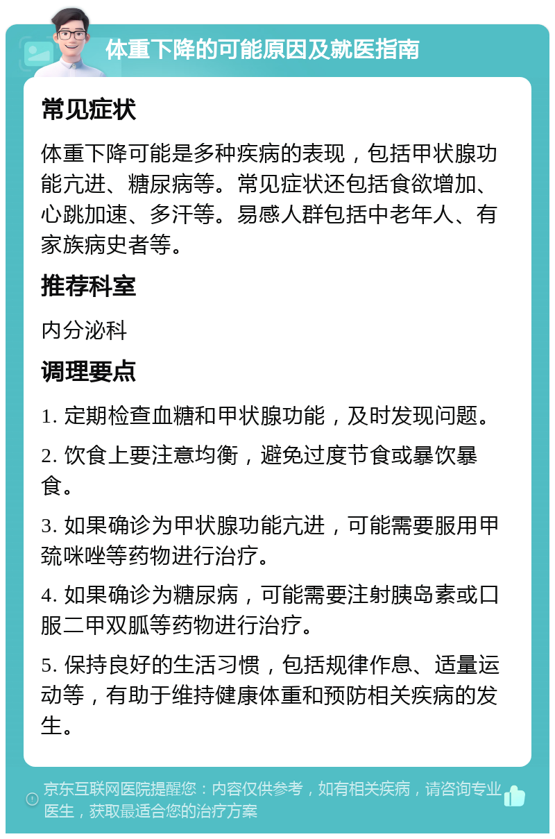 体重下降的可能原因及就医指南 常见症状 体重下降可能是多种疾病的表现，包括甲状腺功能亢进、糖尿病等。常见症状还包括食欲增加、心跳加速、多汗等。易感人群包括中老年人、有家族病史者等。 推荐科室 内分泌科 调理要点 1. 定期检查血糖和甲状腺功能，及时发现问题。 2. 饮食上要注意均衡，避免过度节食或暴饮暴食。 3. 如果确诊为甲状腺功能亢进，可能需要服用甲巯咪唑等药物进行治疗。 4. 如果确诊为糖尿病，可能需要注射胰岛素或口服二甲双胍等药物进行治疗。 5. 保持良好的生活习惯，包括规律作息、适量运动等，有助于维持健康体重和预防相关疾病的发生。