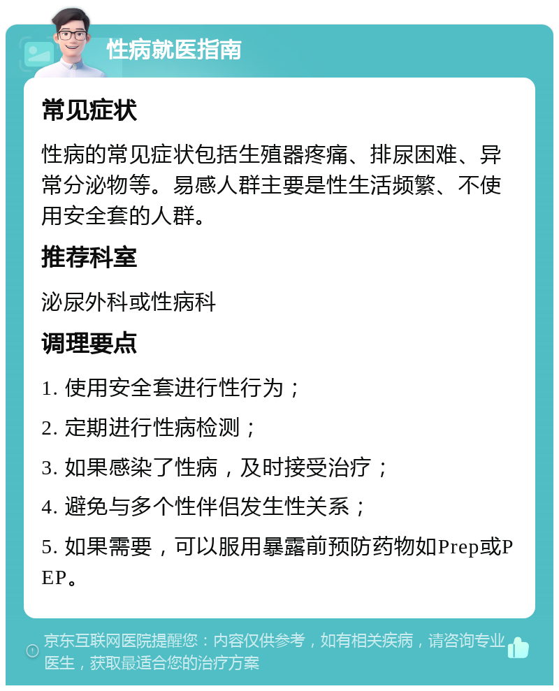 性病就医指南 常见症状 性病的常见症状包括生殖器疼痛、排尿困难、异常分泌物等。易感人群主要是性生活频繁、不使用安全套的人群。 推荐科室 泌尿外科或性病科 调理要点 1. 使用安全套进行性行为； 2. 定期进行性病检测； 3. 如果感染了性病，及时接受治疗； 4. 避免与多个性伴侣发生性关系； 5. 如果需要，可以服用暴露前预防药物如Prep或PEP。