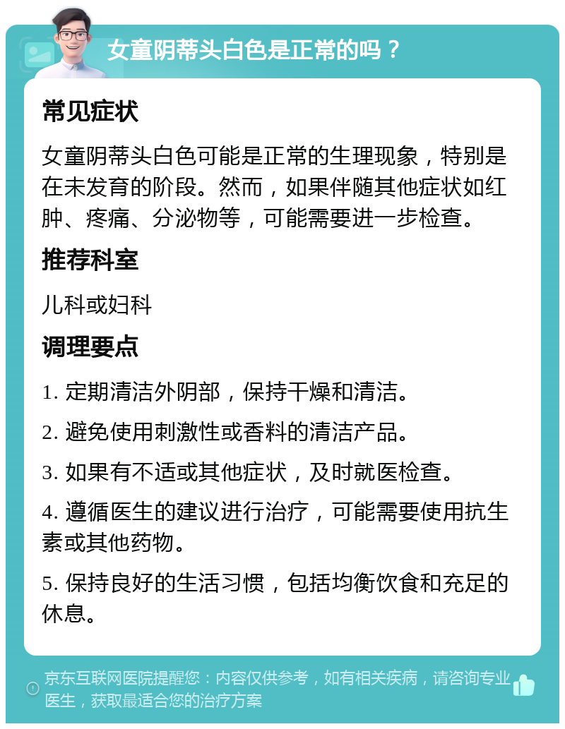 女童阴蒂头白色是正常的吗？ 常见症状 女童阴蒂头白色可能是正常的生理现象，特别是在未发育的阶段。然而，如果伴随其他症状如红肿、疼痛、分泌物等，可能需要进一步检查。 推荐科室 儿科或妇科 调理要点 1. 定期清洁外阴部，保持干燥和清洁。 2. 避免使用刺激性或香料的清洁产品。 3. 如果有不适或其他症状，及时就医检查。 4. 遵循医生的建议进行治疗，可能需要使用抗生素或其他药物。 5. 保持良好的生活习惯，包括均衡饮食和充足的休息。