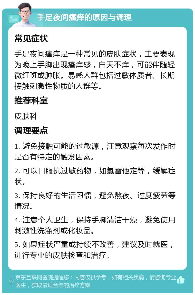 手足夜间瘙痒的原因与调理 常见症状 手足夜间瘙痒是一种常见的皮肤症状，主要表现为晚上手脚出现瘙痒感，白天不痒，可能伴随轻微红斑或肿胀。易感人群包括过敏体质者、长期接触刺激性物质的人群等。 推荐科室 皮肤科 调理要点 1. 避免接触可能的过敏源，注意观察每次发作时是否有特定的触发因素。 2. 可以口服抗过敏药物，如氯雷他定等，缓解症状。 3. 保持良好的生活习惯，避免熬夜、过度疲劳等情况。 4. 注意个人卫生，保持手脚清洁干燥，避免使用刺激性洗涤剂或化妆品。 5. 如果症状严重或持续不改善，建议及时就医，进行专业的皮肤检查和治疗。