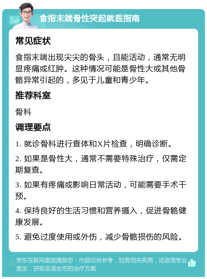 食指末端骨性突起就医指南 常见症状 食指末端出现尖尖的骨头，且能活动，通常无明显疼痛或红肿。这种情况可能是骨性大或其他骨骼异常引起的，多见于儿童和青少年。 推荐科室 骨科 调理要点 1. 就诊骨科进行查体和X片检查，明确诊断。 2. 如果是骨性大，通常不需要特殊治疗，仅需定期复查。 3. 如果有疼痛或影响日常活动，可能需要手术干预。 4. 保持良好的生活习惯和营养摄入，促进骨骼健康发展。 5. 避免过度使用或外伤，减少骨骼损伤的风险。