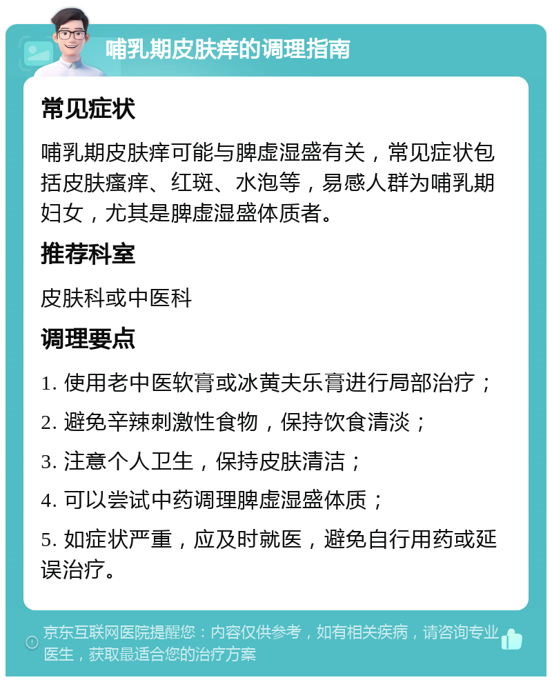 哺乳期皮肤痒的调理指南 常见症状 哺乳期皮肤痒可能与脾虚湿盛有关，常见症状包括皮肤瘙痒、红斑、水泡等，易感人群为哺乳期妇女，尤其是脾虚湿盛体质者。 推荐科室 皮肤科或中医科 调理要点 1. 使用老中医软膏或冰黄夫乐膏进行局部治疗； 2. 避免辛辣刺激性食物，保持饮食清淡； 3. 注意个人卫生，保持皮肤清洁； 4. 可以尝试中药调理脾虚湿盛体质； 5. 如症状严重，应及时就医，避免自行用药或延误治疗。