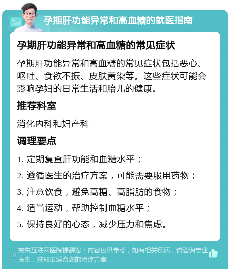 孕期肝功能异常和高血糖的就医指南 孕期肝功能异常和高血糖的常见症状 孕期肝功能异常和高血糖的常见症状包括恶心、呕吐、食欲不振、皮肤黄染等。这些症状可能会影响孕妇的日常生活和胎儿的健康。 推荐科室 消化内科和妇产科 调理要点 1. 定期复查肝功能和血糖水平； 2. 遵循医生的治疗方案，可能需要服用药物； 3. 注意饮食，避免高糖、高脂肪的食物； 4. 适当运动，帮助控制血糖水平； 5. 保持良好的心态，减少压力和焦虑。