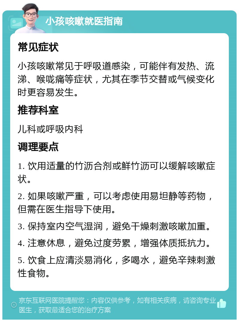 小孩咳嗽就医指南 常见症状 小孩咳嗽常见于呼吸道感染，可能伴有发热、流涕、喉咙痛等症状，尤其在季节交替或气候变化时更容易发生。 推荐科室 儿科或呼吸内科 调理要点 1. 饮用适量的竹沥合剂或鲜竹沥可以缓解咳嗽症状。 2. 如果咳嗽严重，可以考虑使用易坦静等药物，但需在医生指导下使用。 3. 保持室内空气湿润，避免干燥刺激咳嗽加重。 4. 注意休息，避免过度劳累，增强体质抵抗力。 5. 饮食上应清淡易消化，多喝水，避免辛辣刺激性食物。